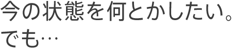 今の状態を何とかしたい。でも…